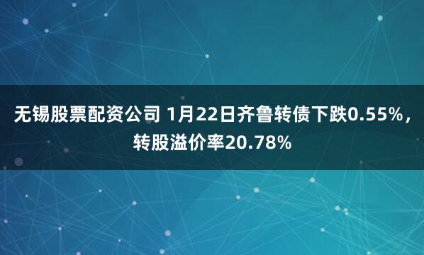 无锡股票配资公司 1月22日齐鲁转债下跌0.55%，转股溢价率20.78%