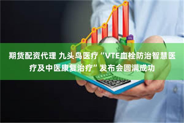 期货配资代理 九头鸟医疗“VTE血栓防治智慧医疗及中医康复治疗”发布会圆满成功