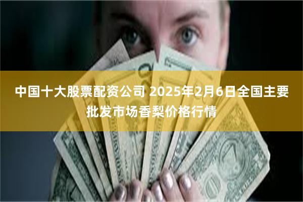 中国十大股票配资公司 2025年2月6日全国主要批发市场香梨价格行情