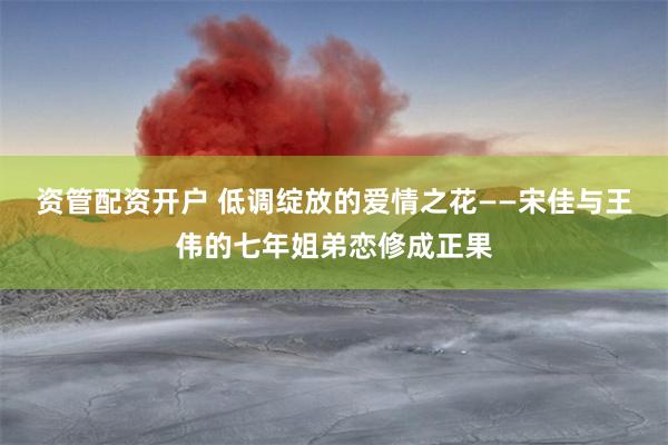 资管配资开户 低调绽放的爱情之花——宋佳与王伟的七年姐弟恋修成正果