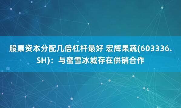 股票资本分配几倍杠杆最好 宏辉果蔬(603336.SH)：与蜜雪冰城存在供销合作