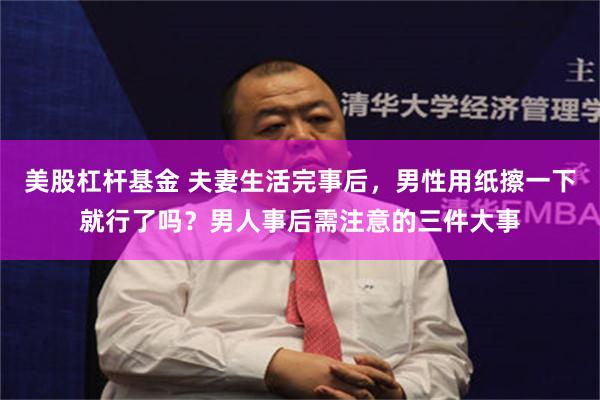 美股杠杆基金 夫妻生活完事后，男性用纸擦一下就行了吗？男人事后需注意的三件大事