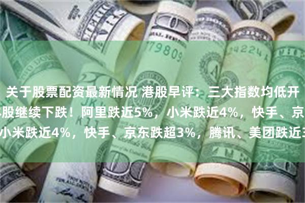 关于股票配资最新情况 港股早评：三大指数均低开超2%，科技股、半导体股继续下跌！阿里跌近5%，小米跌近4%，快手、京东跌超3%，腾讯、美团跌近3%