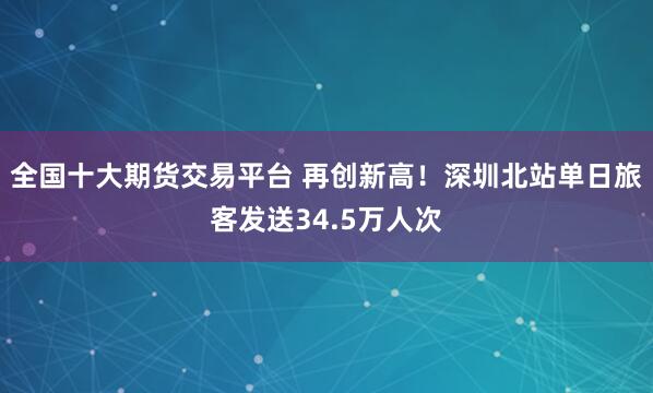 全国十大期货交易平台 再创新高！深圳北站单日旅客发送34.5万人次