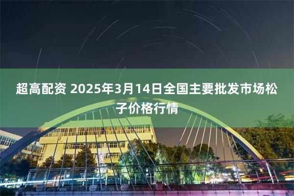 超高配资 2025年3月14日全国主要批发市场松子价格行情